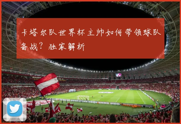 卡塔尔队世界杯主帅如何带领球队备战？独家解析