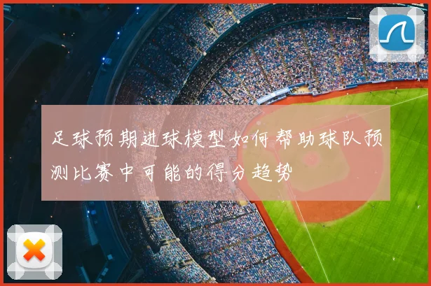 足球预期进球模型如何帮助球队预测比赛中可能的得分趋势