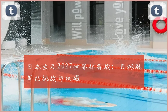 日本女足2027世界杯备战:目标冠军的挑战与机遇