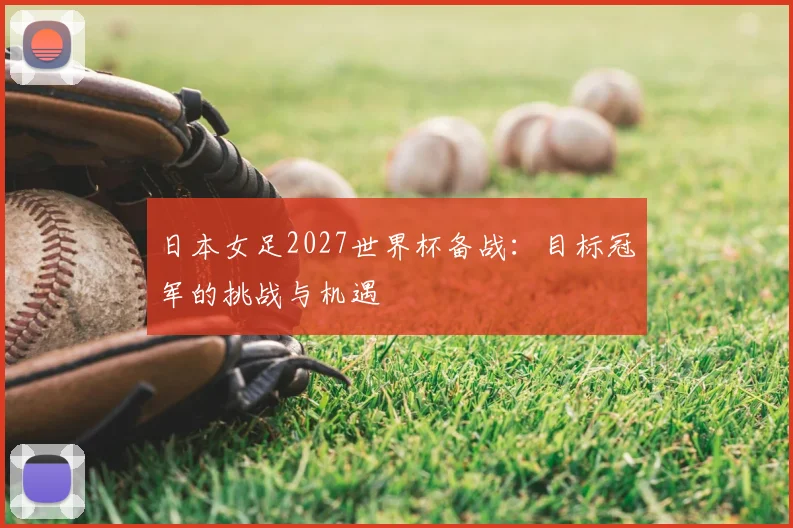 日本女足2027世界杯备战:目标冠军的挑战与机遇