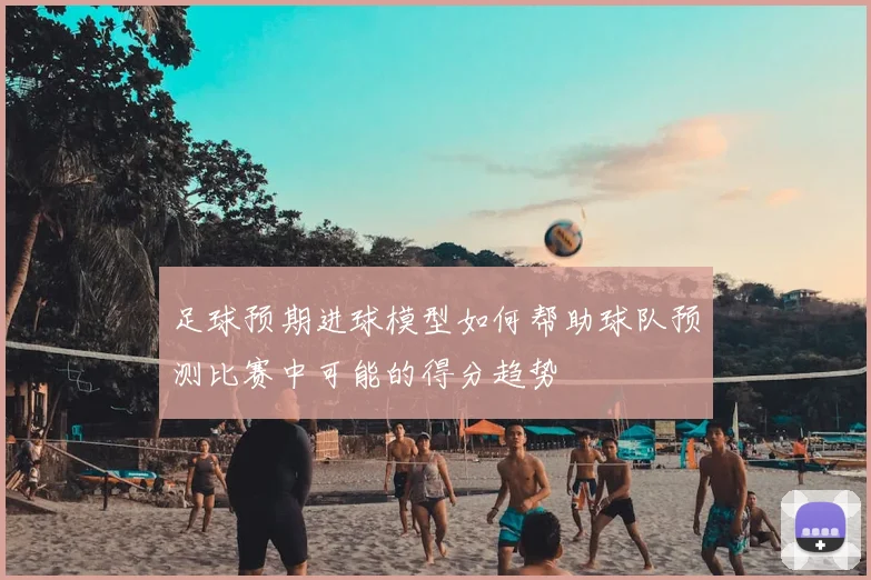 足球预期进球模型如何帮助球队预测比赛中可能的得分趋势