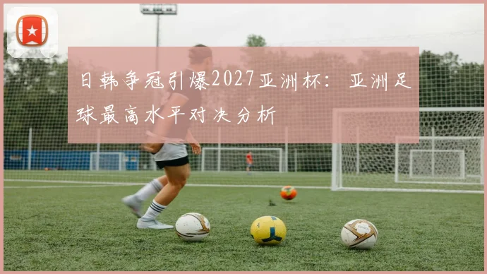 日韩争冠引爆2027亚洲杯:亚洲足球最高水平对决分析